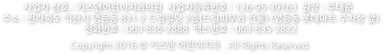 사업자 상호 : 키즈앤 어린이치과  사업자등록번호 : 126-95-39763  원장 : 주태준 주소 : 전라북도 익산시 영등동 831-2 드림빌딩 2층(드림피부과 건물) (영등동 롯데마트 주차장 앞) 전화번호 : 063-836-2888  팩스번호 : 063-835-2822 Copyright 2016 © 키즈앤 어린이치과 . All Rights Reserved.